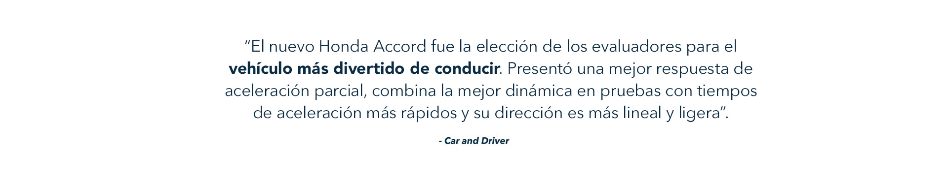 “El nuevo Honda Accord fue la elección de los evaluadores para el vehículo más divertido de conducir. Presentó una mejor respuesta de aceleración parcial, combina la mejor dinámica en pruebas con tiempos de aceleración más rápidos y su dirección es más lineal y ligera”. - Car and Driver